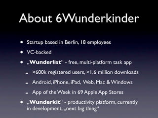 About 6Wunderkinder
•   Startup based in Berlin, 18 employees

•   VC-backed

•   „Wunderlist“ - free, multi-platform task app

    -   >600k registered users, >1,6 million downloads

    -   Android, iPhone, iPad, Web, Mac & Windows

    -   App of the Week in 69 Apple App Stores

•   „Wunderkit“ - productivity platform, currently
    in development, „next big thing“
 