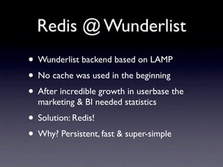 Redis @ Wunderlist
• Wunderlist backend based on LAMP
• No cache was used in the beginning
• After incredible growth in userbase the
  marketing & BI needed statistics
• Solution: Redis!
• Why? Persistent, fast & super-simple
 