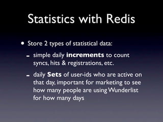 Statistics with Redis
• Store 2 types of statistical data:
 - simple daily increments to count
     syncs, hits & registrations, etc.
 -   daily Sets of user-ids who are active on
     that day, important for marketing to see
     how many people are using Wunderlist
     for how many days
 