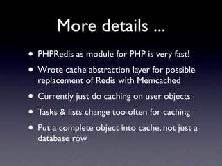 More details ...
• PHPRedis as module for PHP is very fast!
• Wrote cache abstraction layer for possible
  replacement of Redis with Memcached
• Currently just do caching on user objects
• Tasks & lists change too often for caching
• Put a complete object into cache, not just a
  database row
 