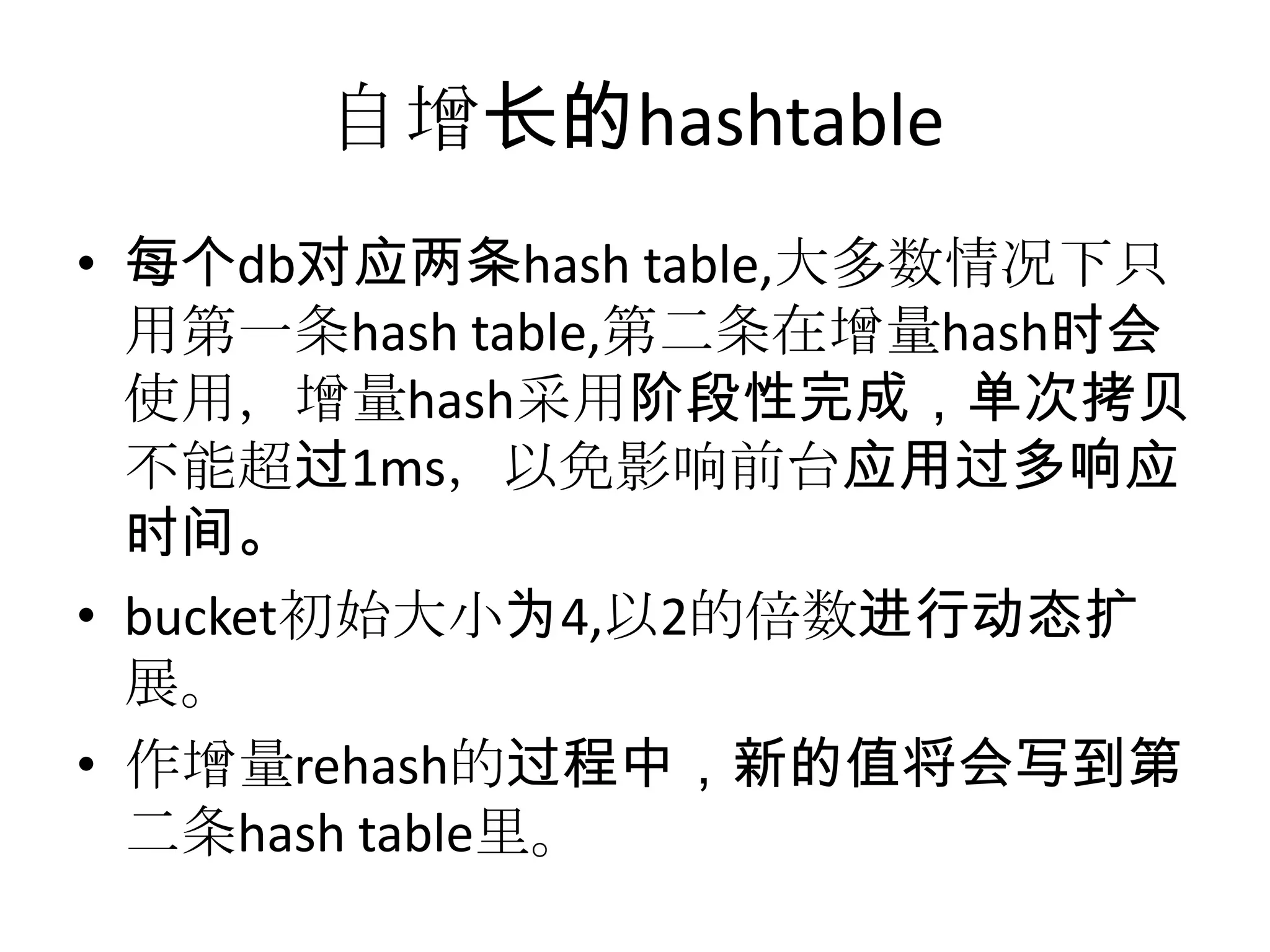 自增长的hashtable每个db对应两条hash table,大多数情况下只用第一条hash table,第二条在增量hash时会使用，增量hash采用阶段性完成，单次拷贝不能超过1ms，以免影响前台应用过多响应时间。bucket初始大小为4,以2的倍数进行动态扩展。作增量rehash的过程中，新的值将会写到第二条hash table里。
