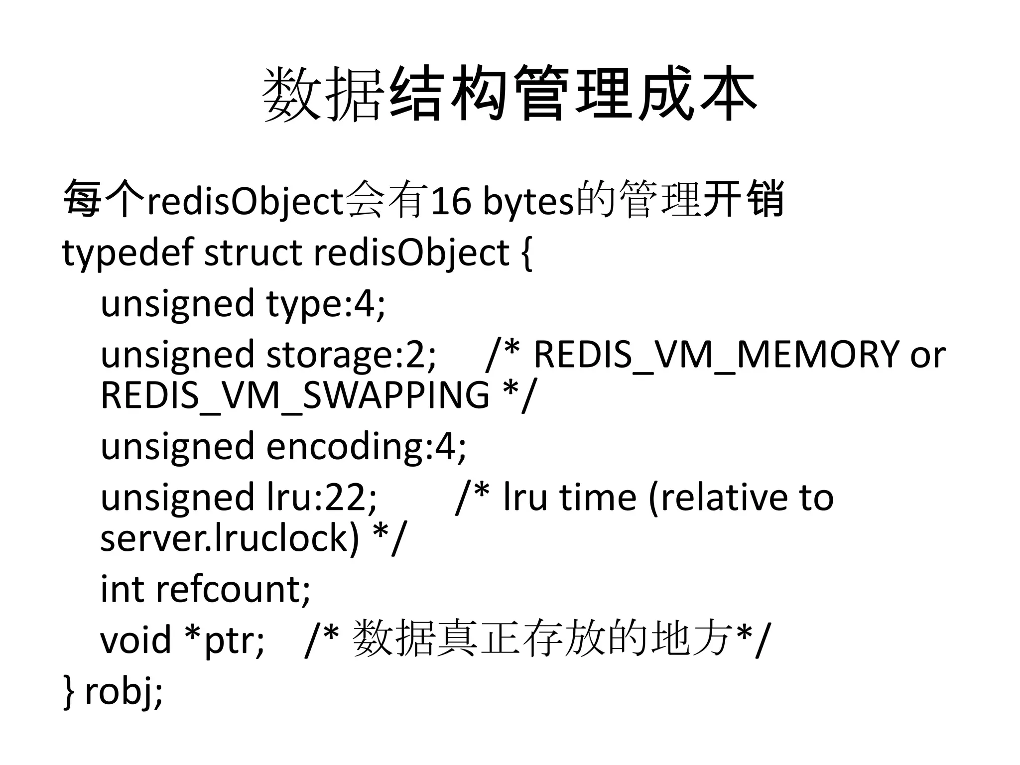 数据结构管理成本每个redisObject会有16 bytes的管理开销typedefstructredisObject {    unsigned type:4;    unsigned storage:2;     /* REDIS_VM_MEMORY or REDIS_VM_SWAPPING */    unsigned encoding:4;    unsigned lru:22;        /* lru time (relative to server.lruclock) */intrefcount;    void *ptr;    /* 数据真正存放的地方*/} robj;
