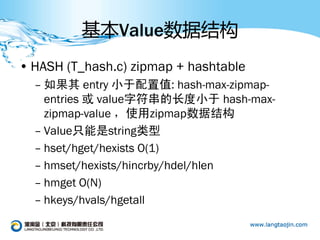 基本Value数据结构
• HASH (T_hash.c) zipmap + hashtable
  – 如果其 entry 小于配置值: hash-max-zipmap-
    entries 或 value字符串的长度小于 hash-max-
    zipmap-value ，使用zipmap数据结构
  – Value只能是string类型
  – hset/hget/hexists O(1)
  – hmset/hexists/hincrby/hdel/hlen
  – hmget O(N)
  – hkeys/hvals/hgetall
 