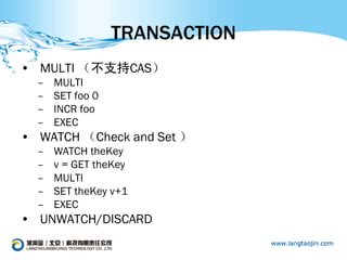 TRANSACTION
• MULTI （不支持CAS）
  –   MULTI
  –   SET foo 0
  –   INCR foo
  –   EXEC
• WATCH （Check and Set ）
  –   WATCH theKey
  –   v = GET theKey
  –   MULTI
  –   SET theKey v+1
  –   EXEC
• UNWATCH/DISCARD
 
