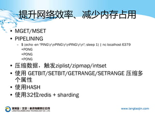 提升网络效率、减少内存占用
• MGET/MSET
• PIPELINING
  – $ (echo -en "PINGrnPINGrnPINGrn"; sleep 1) | nc localhost 6379
    +PONG
    +PONG
    +PONG
• 压缩数据，触发ziplist/zipmap/intset
• 使用 GETBIT/SETBIT/GETRANGE/SETRANGE 压缩多
  个属性
• 使用HASH
• 使用32位redis + sharding
 