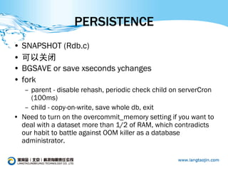 PERSISTENCE
• SNAPSHOT (Rdb.c)
• 可以关闭
• BGSAVE or save xseconds ychanges
• fork
   – parent - disable rehash, periodic check child on serverCron
     (100ms)
   – child - copy-on-write, save whole db, exit
• Need to turn on the overcommit_memory setting if you want to
  deal with a dataset more than 1/2 of RAM, which contradicts
  our habit to battle against OOM killer as a database
  administrator.
 