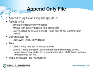 Append Only File
• Append to log file on every change (Aof.c)
• fsync() policy
   – always/os decide/every second
   – Always with battery backed raid controllers
   – Every second by default (innodb_flush_log_at_trx_commit=2 in
     mysql)
• Compact aof file
   – BGREWRITEAOF/REWRITEAOF
• Fork
   – child – write new aof in temporary file
   – parent – write change in both old aof file and memory buffer,
      append memory buffer to temporary file when child done, rename
      temporary to aof file.
• redis-check-aof --fix <filename>
 