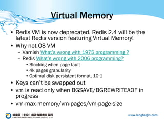 Virtual Memory
• Redis VM is now deprecated. Redis 2.4 will be the
  latest Redis version featuring Virtual Memory!
• Why not OS VM
  – Varnish What’s wrong with 1975 programming ?
  – Redis What’s wrong with 2006 programming?
     • Blocking when page fault
     • 4k pages granularity
     • Optimal disk persistent format, 10:1
• Keys can’t be swapped out
• vm is read only when BGSAVE/BGREWRITEAOF in
  progress
• vm-max-memory/vm-pages/vm-page-size
 