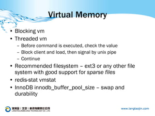Virtual Memory
• Blocking vm
• Threaded vm
  – Before command is executed, check the value
  – Block client and load, then signal by unix pipe
  – Continue
• Recommended filesystem – ext3 or any other file
  system with good support for sparse files
• redis-stat vmstat
• InnoDB innodb_buffer_pool_size – swap and
  durability
 