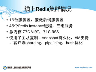 线上Redis集群情况
• 16台服务器，兼做后端服务器
• 45个Redis Instance进程，三组服务
• 总内存 77G VIRT，71G RSS
• 使用了主从复制、snapshot持久化，VM支持
  ，客户端sharding、pipelining、hash优化
 
