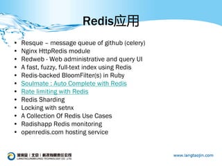 Redis应用
•   Resque – message queue of github (celery)
•   Nginx HttpRedis module
•   Redweb - Web administrative and query UI
•   A fast, fuzzy, full-text index using Redis
•   Redis-backed BloomFilter(s) in Ruby
•   Soulmate : Auto Complete with Redis
•   Rate limiting with Redis
•   Redis Sharding
•   Locking with setnx
•   A Collection Of Redis Use Cases
•   Radishapp Redis monitoring
•   openredis.com hosting service
 