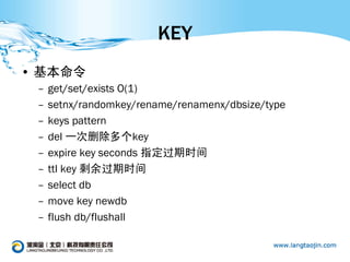 KEY
• 基本命令
 –   get/set/exists O(1)
 –   setnx/randomkey/rename/renamenx/dbsize/type
 –   keys pattern
 –   del 一次删除多个key
 –   expire key seconds 指定过期时间
 –   ttl key 剩余过期时间
 –   select db
 –   move key newdb
 –   flush db/flushall
 