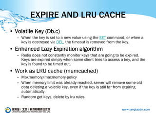 EXPIRE AND LRU CACHE
• Volatile Key (Db.c)
   – When the key is set to a new value using the SET command, or when a
     key is destroyed via DEL, the timeout is removed from the key.
• Enhanced Lazy Expiration algorithm
   – Redis does not constantly monitor keys that are going to be expired.
     Keys are expired simply when some client tries to access a key, and the
     key is found to be timed out.
• Work as LRU cache (memcached)
   – Maxmemory/maxmemory-policy
   – When memory limit was already reached, server will remove some old
     data deleting a volatile key, even if the key is still far from expiring
     automatically.
   – Random get keys, delete by lru rules.
 