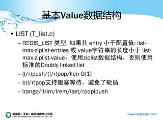 基本Value数据结构
• LIST (T_list.c)
  – REDIS_LIST 类型, 如果其 entry 小于配置值: list-
    max-ziplist-entries 或 value字符串的长度小于 list-
    max-ziplist-value，使用ziplist数据结构，否则使用
    标准的Doubly linked list
  – (l/r)push/(l/r)pop/llen O(1)
  – b(l/r)pop支持阻塞等待，避免了轮循
  – lrange/ltrim/lrem/lset/rpoplpush
 