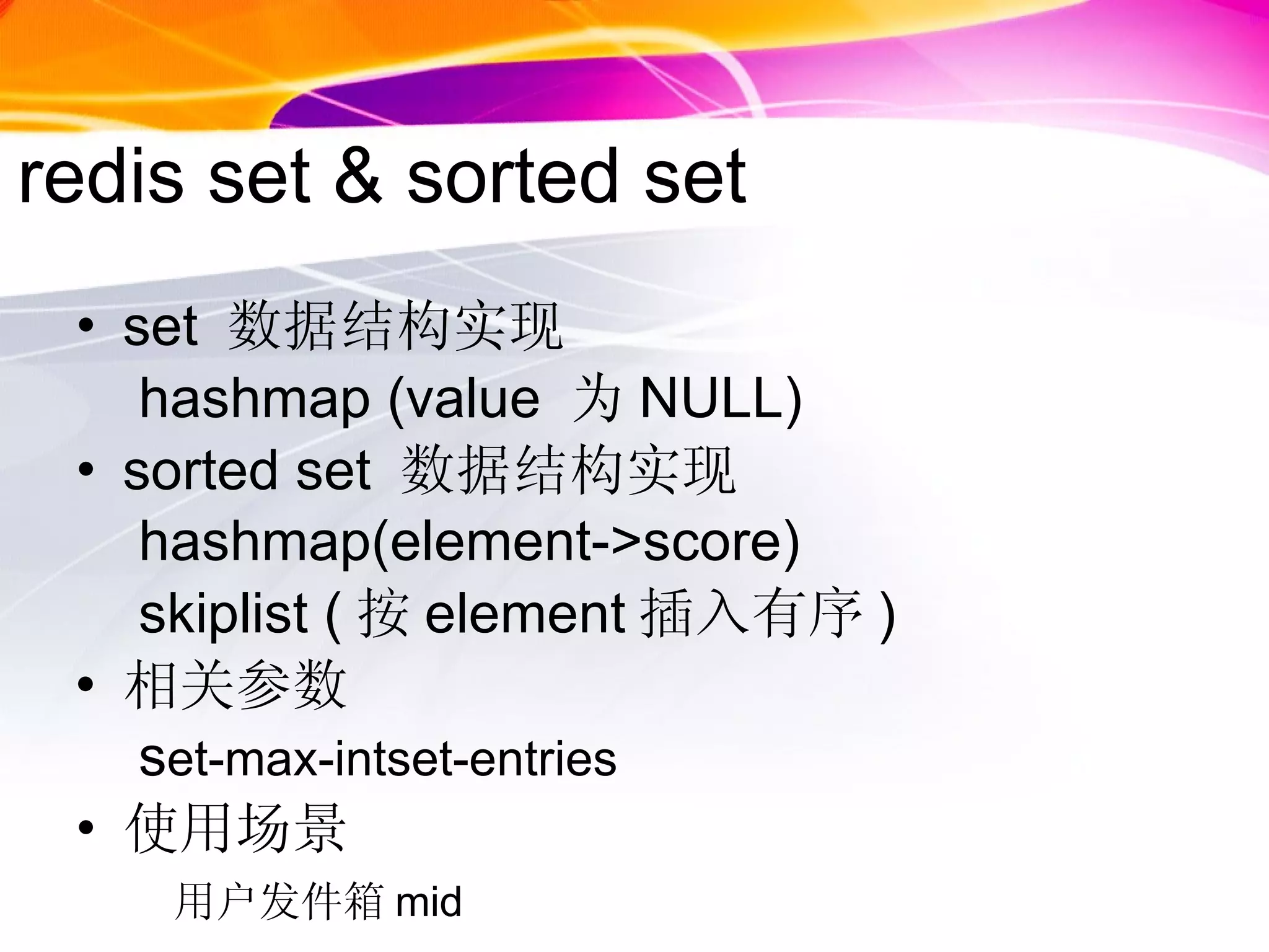 redis set & sorted set  set  数据结构实现 hashmap (value  为 NULL)  sorted set  数据结构实现 hashmap(element->score) skiplist ( 按 element 插入有序 ) 相关参数 s et-max-intset-entries 使用场景 用户发件箱 mid 
