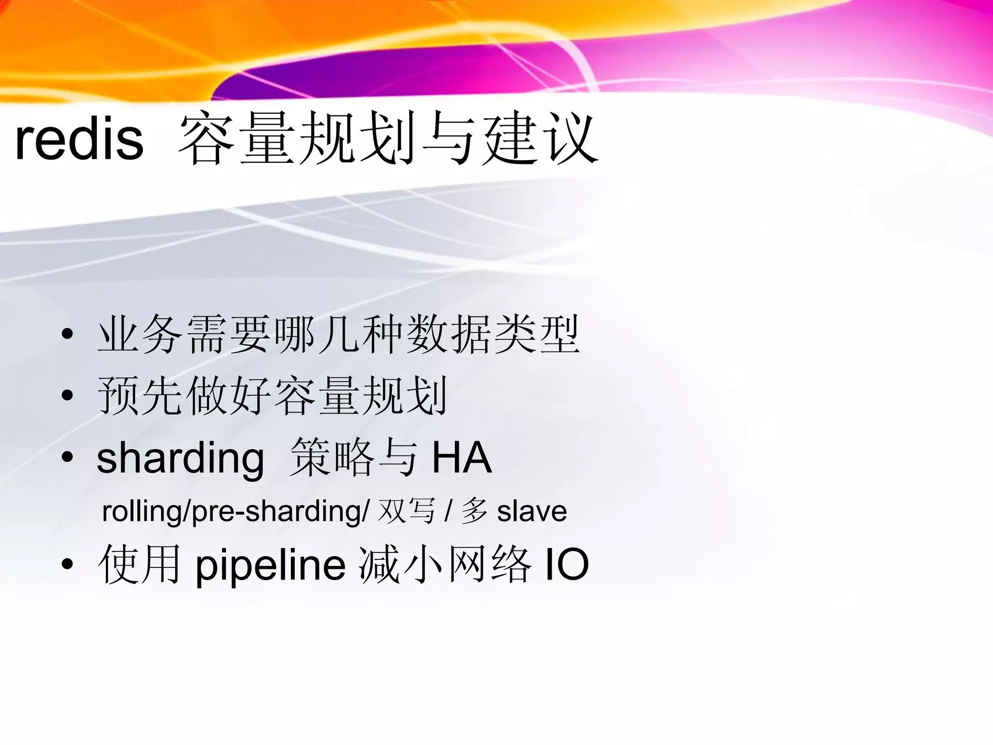 redis  容量规划与建议 业务需要哪几种数据类型 预先做好容量规划 sharding  策略与 HA rolling/pre-sharding/ 双写 / 多 slave 使用 pipeline 减小网络 IO 
