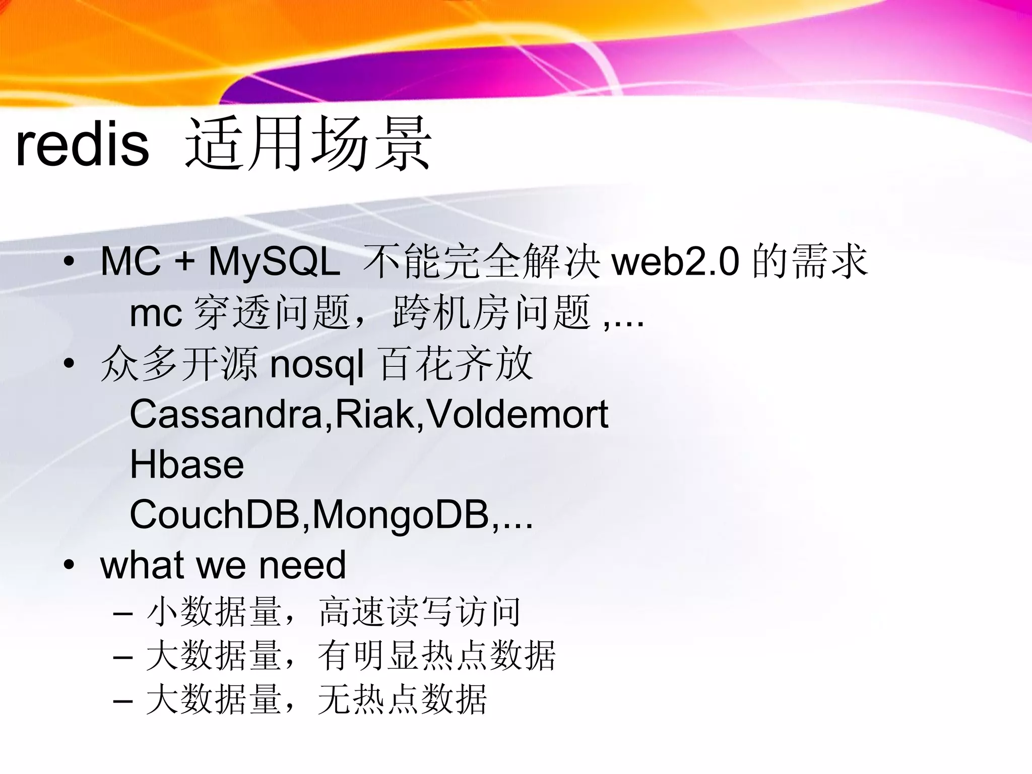 redis  适用场景 MC + MySQL  不能完全解决 web2.0 的需求 mc 穿透问题，跨机房问题 ,... 众多开源 nosql 百花齐放 Cassandra,Riak,Voldemort Hbase CouchDB,MongoDB,... what we need 小数据量，高速读写访问 大数据量，有明显热点数据 大数据量，无热点数据 