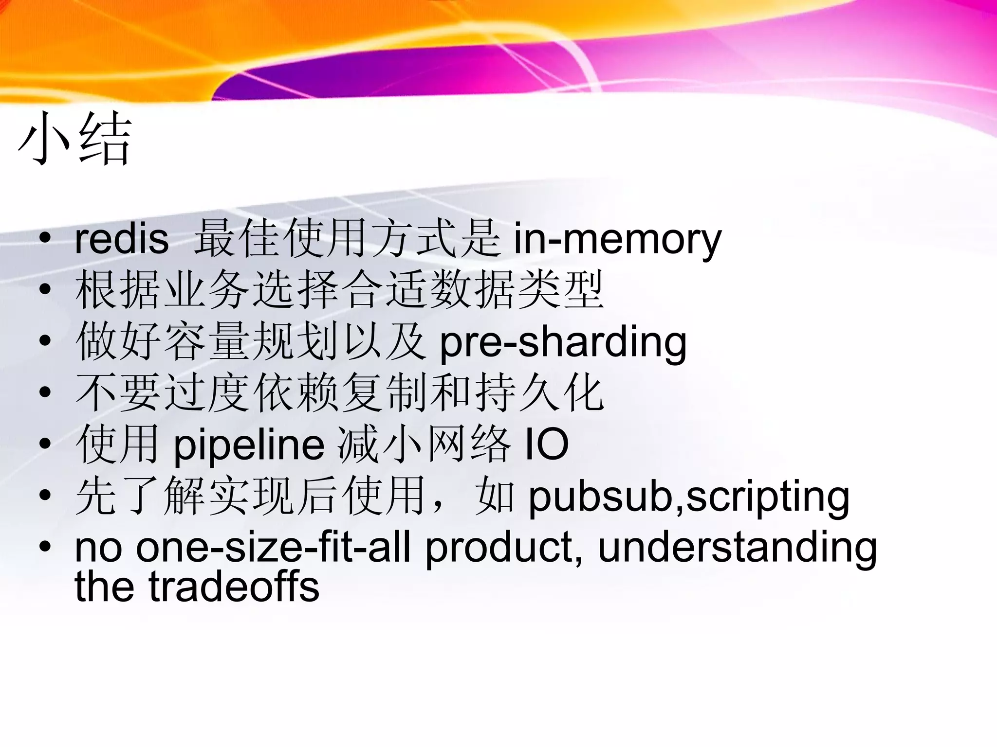 小结 redis  最佳使用方式是 in-memory 根据业务选择合适数据类型 做好容量规划以及 pre-sharding 不要过度依赖复制和持久化 使用 pipeline 减小网络 IO 先了解实现后使用，如 pubsub,scripting no one-size-fit-all product, understanding the tradeoffs  