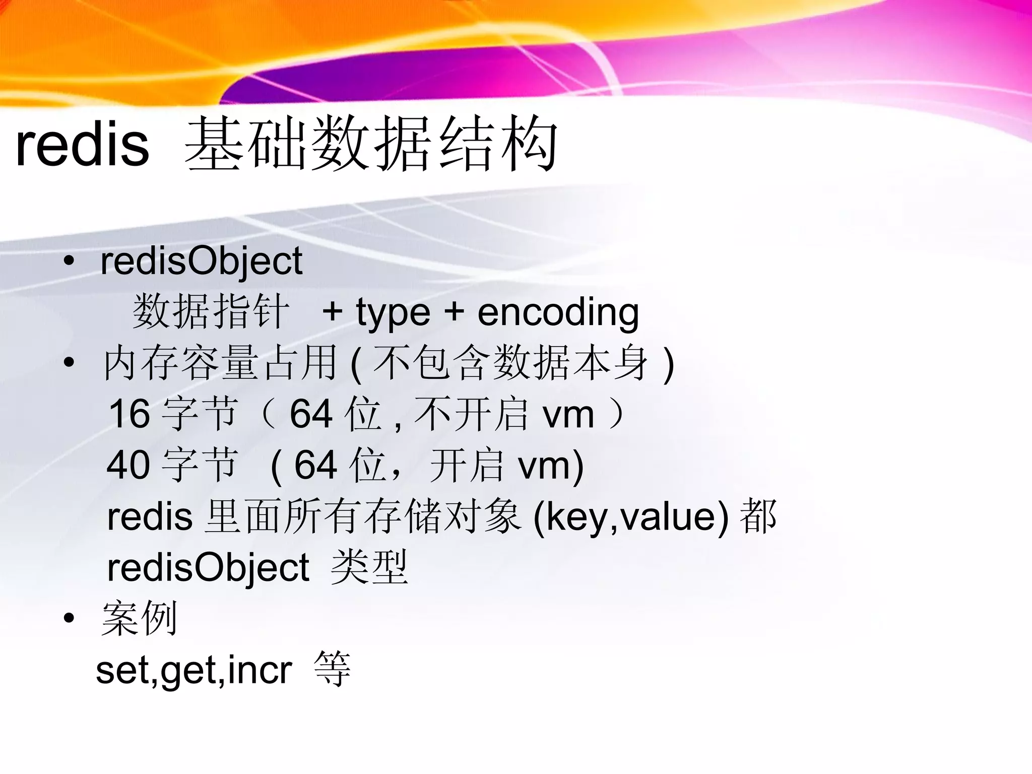 redis  基础数据结构 redisObject  数据指针  + type + encoding 内存容量占用 ( 不包含数据本身 ) 16 字节（ 64 位 , 不开启 vm ） 40 字节  ( 64 位，开启 vm) redis 里面所有存储对象 (key,value) 都 redisObject  类型 案例 set,get,incr  等 