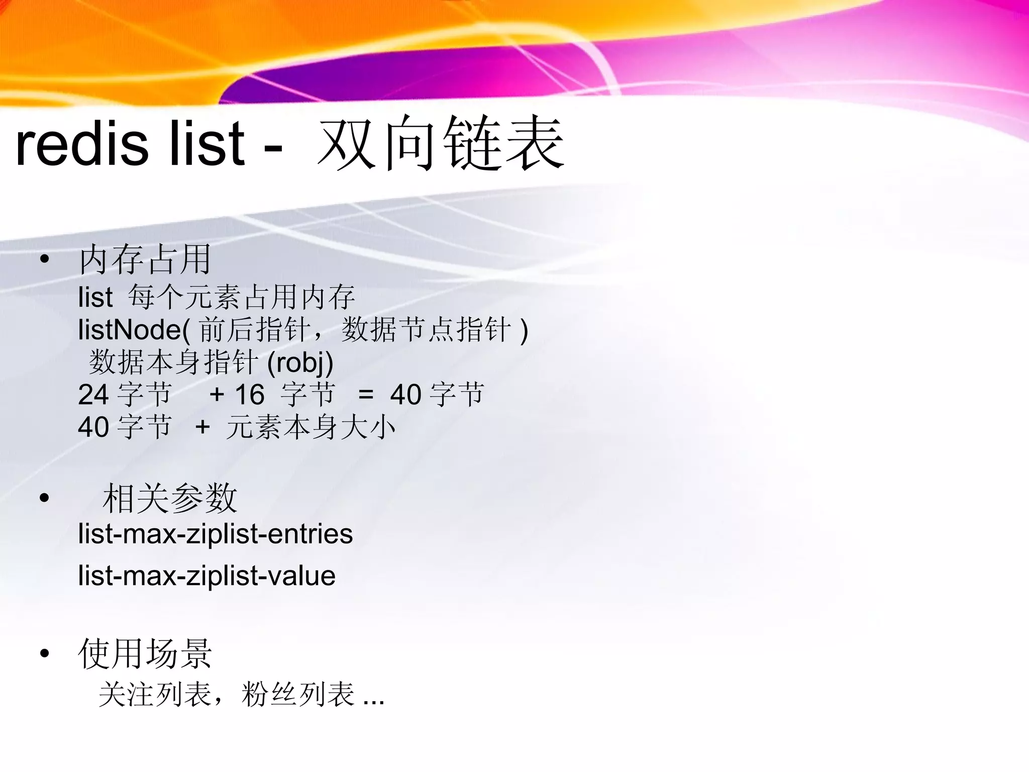 redis list -  双向链表 内存占用 list  每个元素占用内存 listNode( 前后指针，数据节点指针 ) 数据本身指针 (robj) 24 字节  + 16  字节  =  40 字节 40 字节  +  元素本身大小 相关参数 list-max-ziplist-entries list-max-ziplist-value 使用场景  关注列表，粉丝列表 ... 