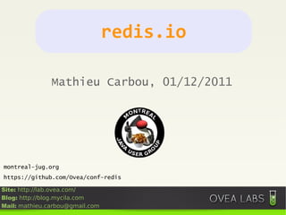 redis.io

               Mathieu Carbou, 01/12/2011




montreal-jug.org
https://github.com/Ovea/conf-redis

Site: http://lab.ovea.com/
Blog: http://blog.mycila.com
Mail: mathieu.carbou@gmail.com
 