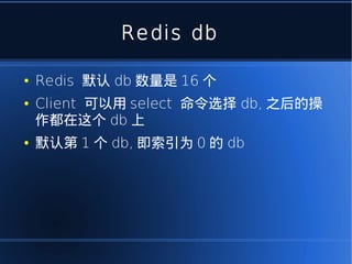 Redis db

●   Redis 默认 db 数量是 16 个
●   Client 可以用 select 命令选择 db, 之后的操
    作都在这个 db 上
●   默认第 1 个 db, 即索引为 0 的 db
 