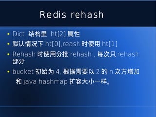 Redis rehash
●   Dict 结构里 ht[2] 属性
●   默认情况下 ht[0],reash 时使用 ht[1]
●   Rehash 时使用分批 rehash , 每次只 rehash
    部分
●   bucket 初始为 4, 根据需要以 2 的 n 次方增加
    和 java hashmap 扩容大小一样。
 
