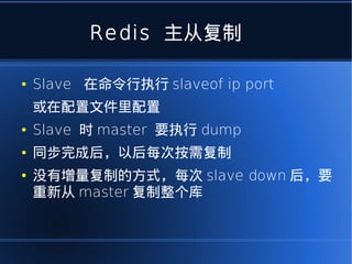Redis 主从复制

●   Slave 在命令行执行 slaveof ip port
    或在配置文件里配置
●   Slave 时 master 要执行 dump
●   同步完成后，以后每次按需复制
●   没有增量复制的方式，每次 slave down 后，要
    重新从 master 复制整个库
 