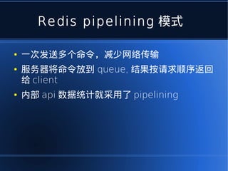 Redis pipelining 模式

●   一次发送多个命令，减少网络传输
●   服务器将命令放到 queue, 结果按请求顺序返回
    给 client
●   内部 api 数据统计就采用了 pipelining
 