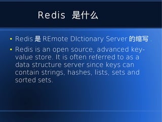 Redis 是什么

●   Redis 是 REmote DIctionary Server 的缩写 .
●   Redis is an open source, advanced key-
    value store. It is often referred to as a
    data structure server since keys can
    contain strings, hashes, lists, sets and
    sorted sets.
 