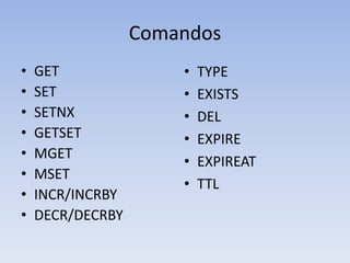 Comandos
•   GET               •   TYPE
•   SET               •   EXISTS
•   SETNX             •   DEL
•   GETSET            •   EXPIRE
•   MGET
                      •   EXPIREAT
•   MSET
                      •   TTL
•   INCR/INCRBY
•   DECR/DECRBY
 