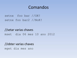 Comandos
setnx foo bar //OK!
setnx foo bar2 //NoK!


//setar varias chaves
mset   dia 06 mes 10 ano 2012


//obter varias chaves
mget dia mes ano
 