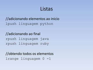 Listas
//adicionando elementos ao inicio
lpush linguagem python

//adicionando ao final
rpush linguagem java
rpush linguagem ruby

//obtendo todos os elementos
lrange linguagem 0 -1
 