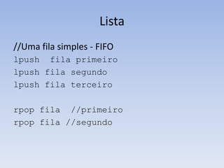 Lista
//Uma fila simples - FIFO
lpush fila primeiro
lpush fila segundo
lpush fila terceiro

rpop fila //primeiro
rpop fila //segundo
 