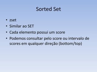 Sorted Set
•   zset
•   Similar ao SET
•   Cada elemento possui um score
•   Podemos consultar pelo score ou intervalo de
    scores em qualquer direção (bottom/top)
 