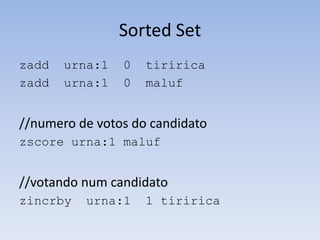 Sorted Set
zadd   urna:1   0   tiririca
zadd   urna:1   0   maluf


//numero de votos do candidato
zscore urna:1 maluf


//votando num candidato
zincrby   urna:1    1 tiririca
 