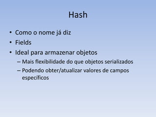Hash
• Como o nome já diz
• Fields
• Ideal para armazenar objetos
  – Mais flexibilidade do que objetos serializados
  – Podendo obter/atualizar valores de campos
    específicos
 