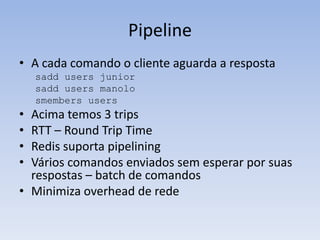 Pipeline
• A cada comando o cliente aguarda a resposta
    sadd users junior
    sadd users manolo
    smembers users
• Acima temos 3 trips
• RTT – Round Trip Time
• Redis suporta pipelining
• Vários comandos enviados sem esperar por suas
  respostas – batch de comandos
• Minimiza overhead de rede
 