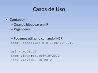 Casos de Uso
• Contador
  – Quando bloquear um IP
  – Page Views

  – Podemos utilizar o comando INCR
  incr   acess:127.0.0.1:06-10-2012

  url = md5(url)
  incr views:url:06-10-2012
  Incr views:06-10-2012
 