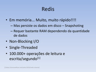 Redis
  • Em memória... Muito, muito rápido!!!!
         – Mas persiste os dados em disco – Snapshoting
         – Requer bastante RAM dependendo da quantidade
           de dados
  • Non-Blocking I/O
  • Single-Threaded
  • 100.000+ operações de leitura e
    escrita/segundo[1]
[1]http://simonwillison.net/static/2010/redis-tutorial/
 