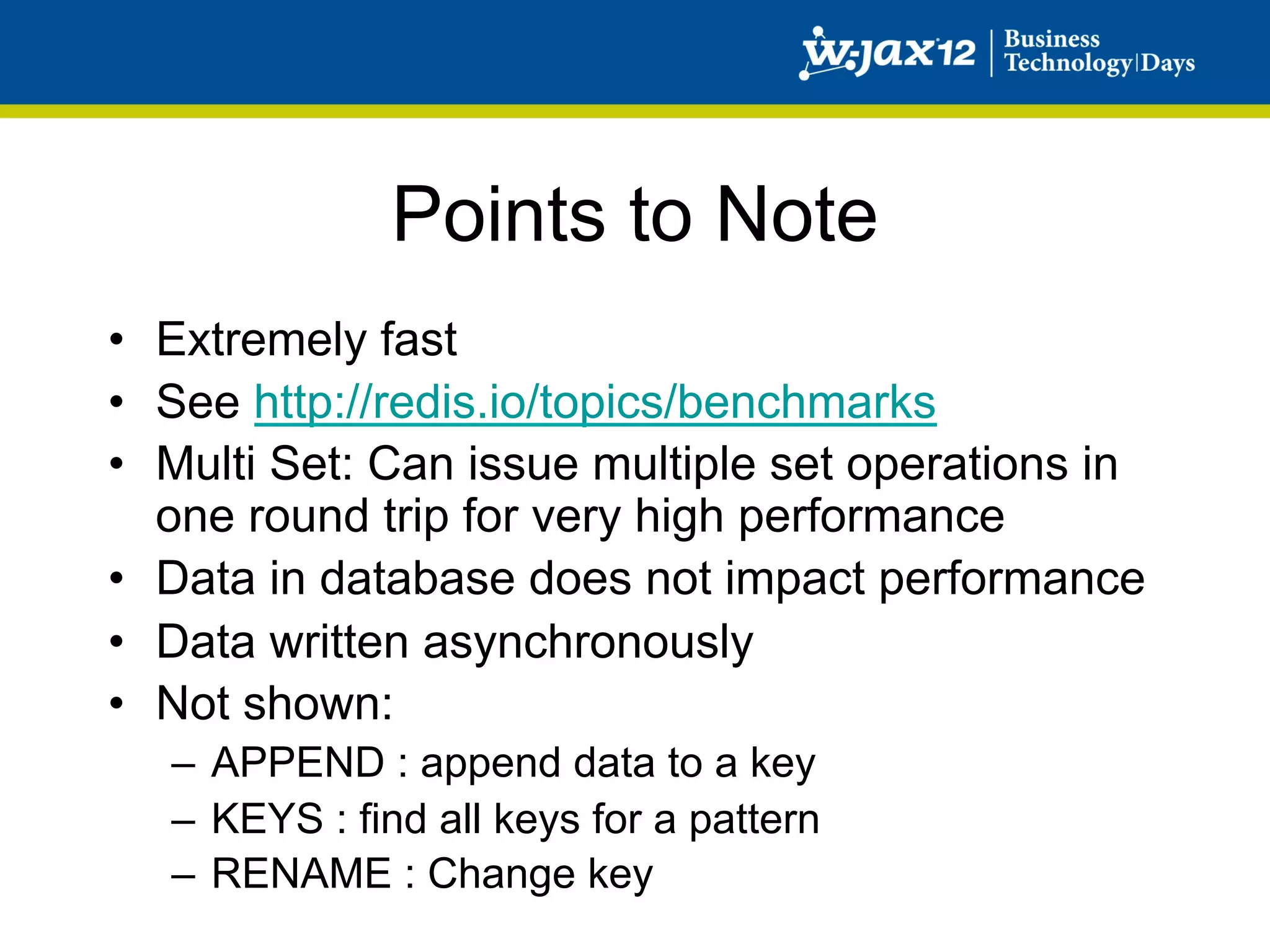 Points to Note
•  Extremely fast
•  See http://redis.io/topics/benchmarks
•  Multi Set: Can issue multiple set operations in
   one round trip for very high performance
•  Data in database does not impact performance
•  Data written asynchronously
•  Not shown:
   –  APPEND : append data to a key
   –  KEYS : find all keys for a pattern
   –  RENAME : Change key
 