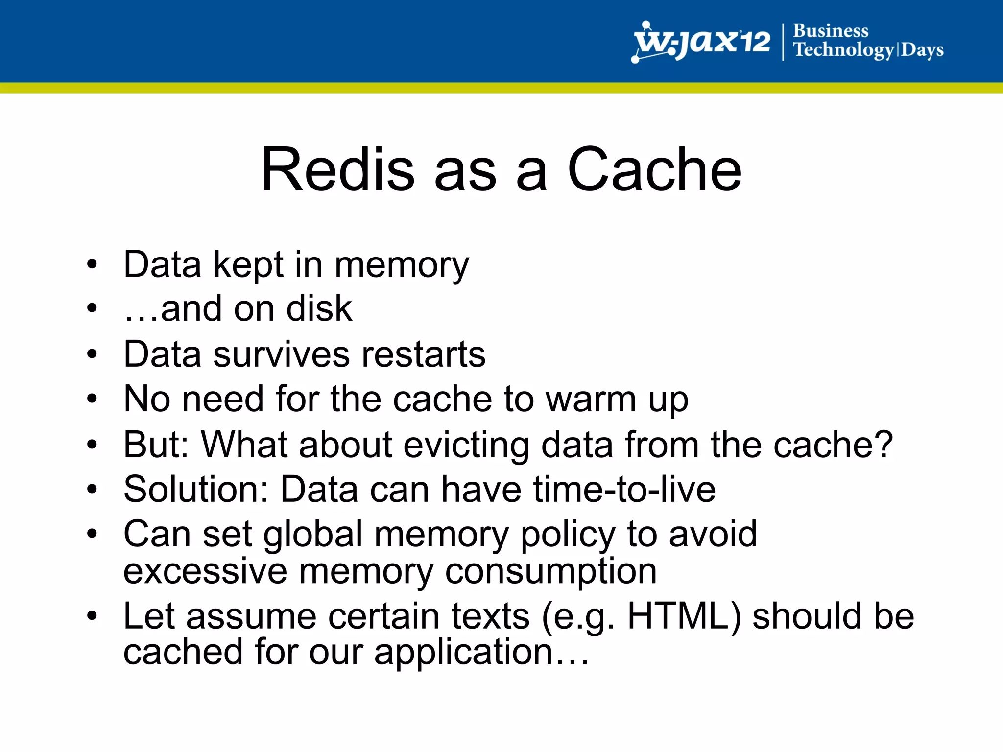 Redis as a Cache
•  Data kept in memory
•  …and on disk
•  Data survives restarts
•  No need for the cache to warm up
•  But: What about evicting data from the cache?
•  Solution: Data can have time-to-live
•  Can set global memory policy to avoid
   excessive memory consumption
•  Let assume certain texts (e.g. HTML) should be
   cached for our application…
 