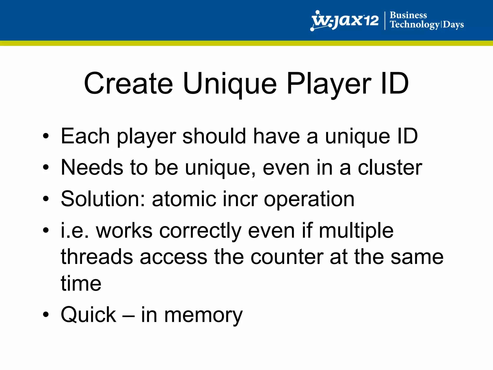 Create Unique Player ID
•  Each player should have a unique ID
•  Needs to be unique, even in a cluster
•  Solution: atomic incr operation
•  i.e. works correctly even if multiple
   threads access the counter at the same
   time
•  Quick – in memory
 