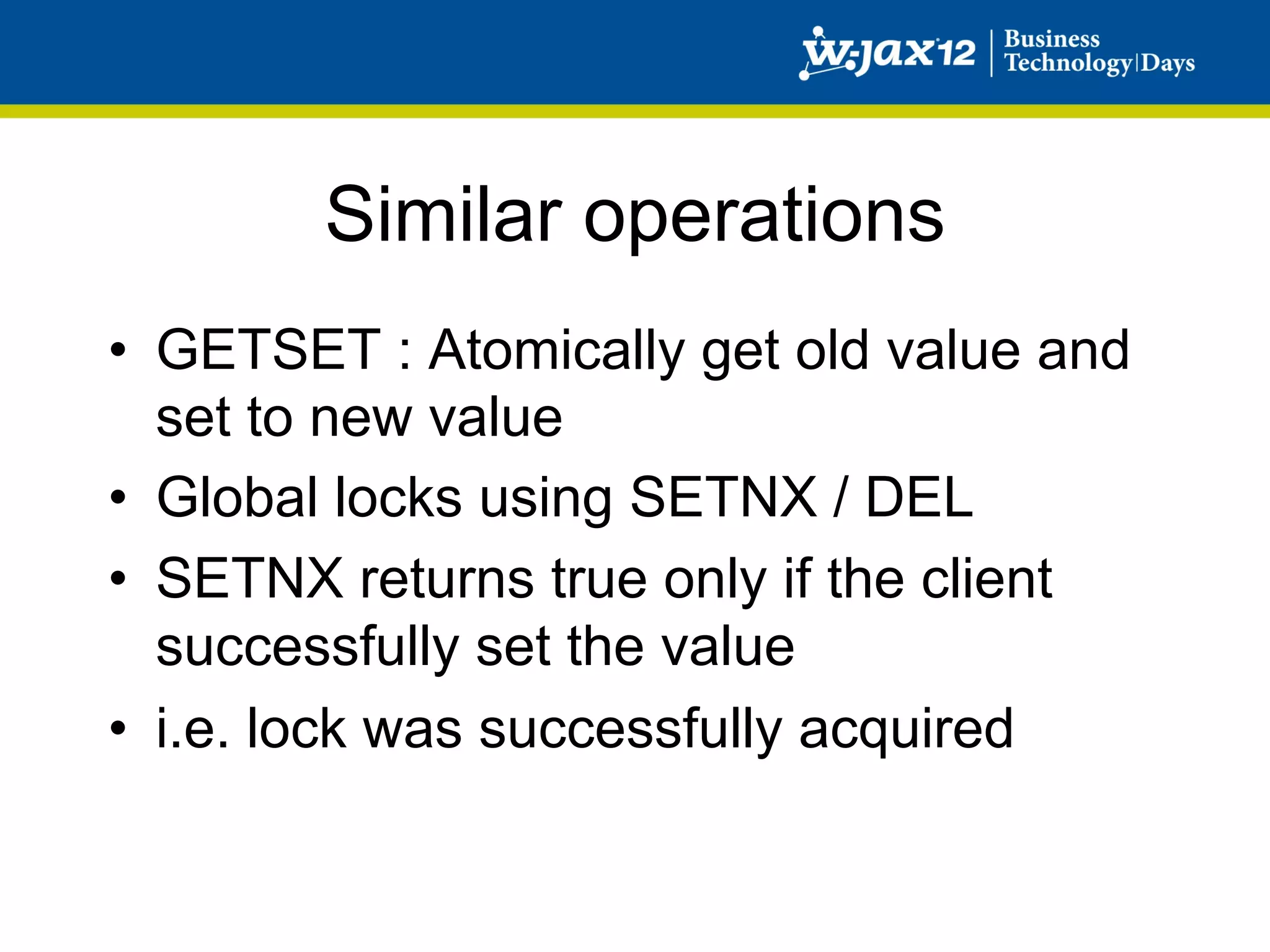 Similar operations
•  GETSET : Atomically get old value and
   set to new value
•  Global locks using SETNX / DEL
•  SETNX returns true only if the client
   successfully set the value
•  i.e. lock was successfully acquired
 