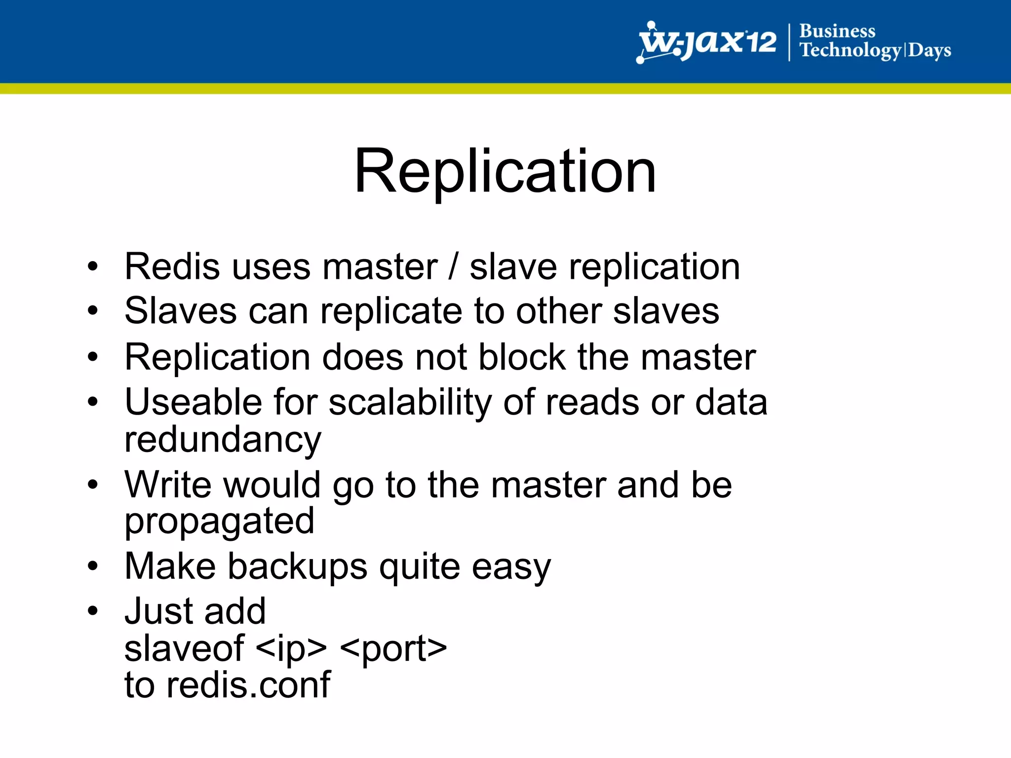 Replication
•  Redis uses master / slave replication
•  Slaves can replicate to other slaves
•  Replication does not block the master
•  Useable for scalability of reads or data
   redundancy
•  Write would go to the master and be
   propagated
•  Make backups quite easy
•  Just add
   slaveof <ip> <port>
   to redis.conf
 