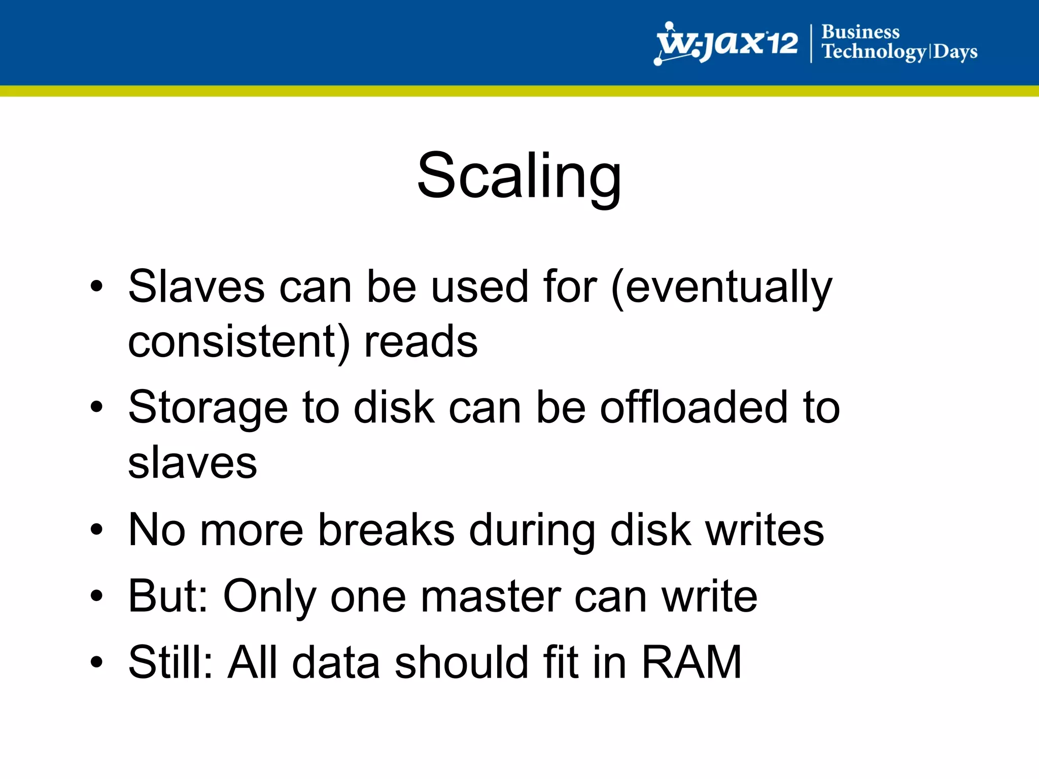 Scaling
•  Slaves can be used for (eventually
   consistent) reads
•  Storage to disk can be offloaded to
   slaves
•  No more breaks during disk writes
•  But: Only one master can write
•  Still: All data should fit in RAM
 