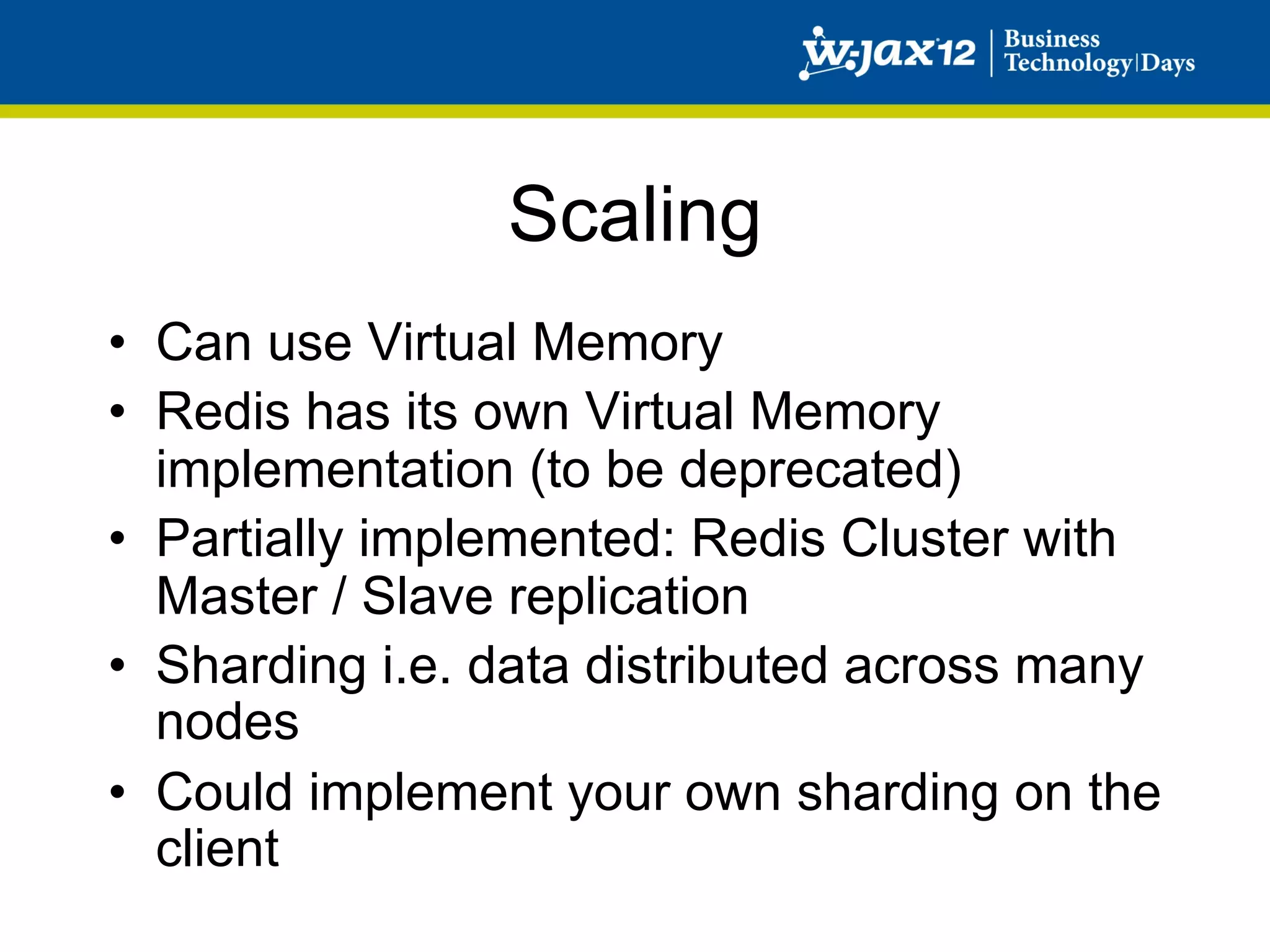 Scaling
•  Can use Virtual Memory
•  Redis has its own Virtual Memory
   implementation (to be deprecated)
•  Partially implemented: Redis Cluster with
   Master / Slave replication
•  Sharding i.e. data distributed across many
   nodes
•  Could implement your own sharding on the
   client
 