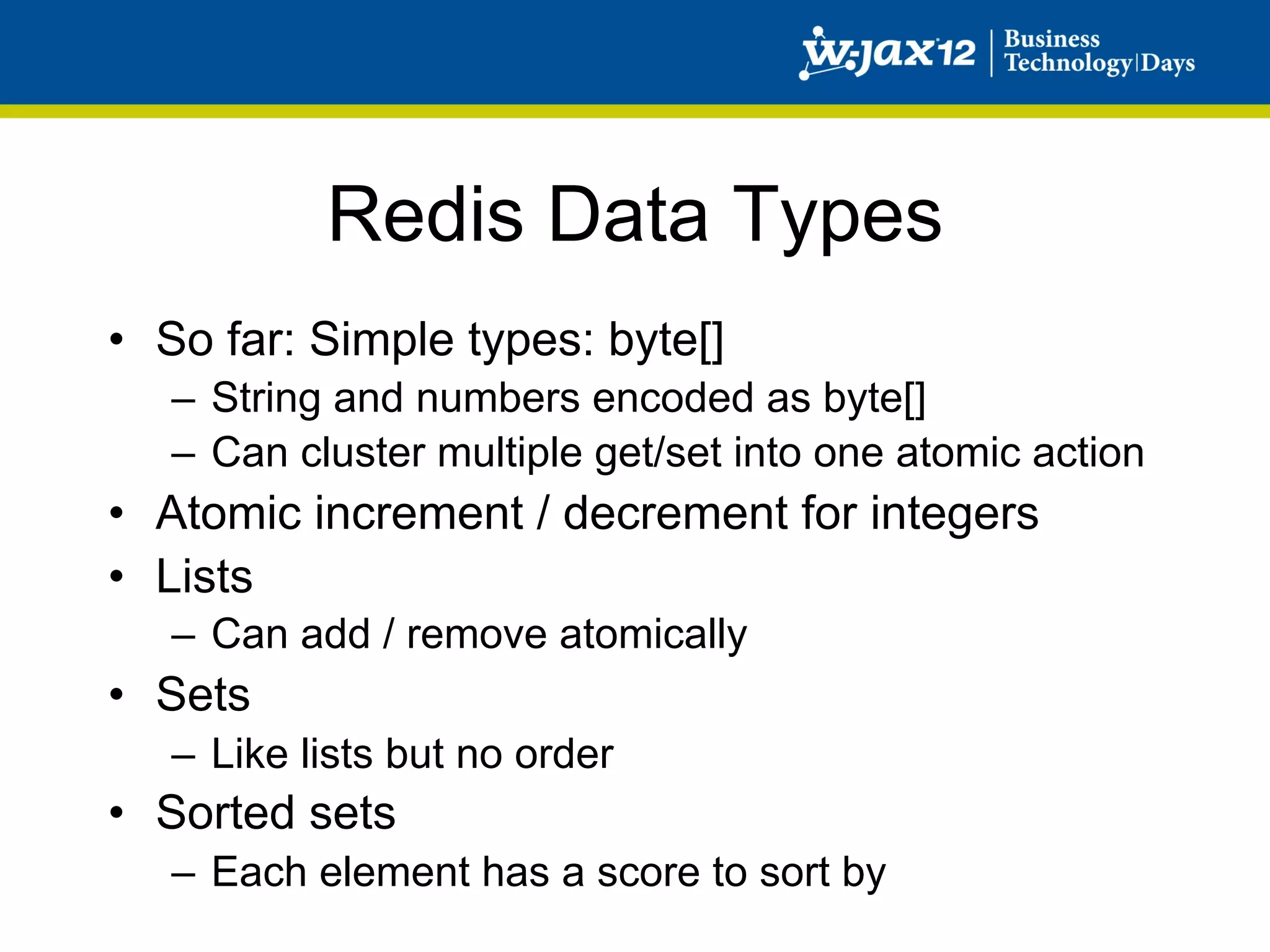 Redis Data Types
•  So far: Simple types: byte[]
   –  String and numbers encoded as byte[]
   –  Can cluster multiple get/set into one atomic action
•  Atomic increment / decrement for integers
•  Lists
   –  Can add / remove atomically
•  Sets
   –  Like lists but no order
•  Sorted sets
   –  Each element has a score to sort by
 