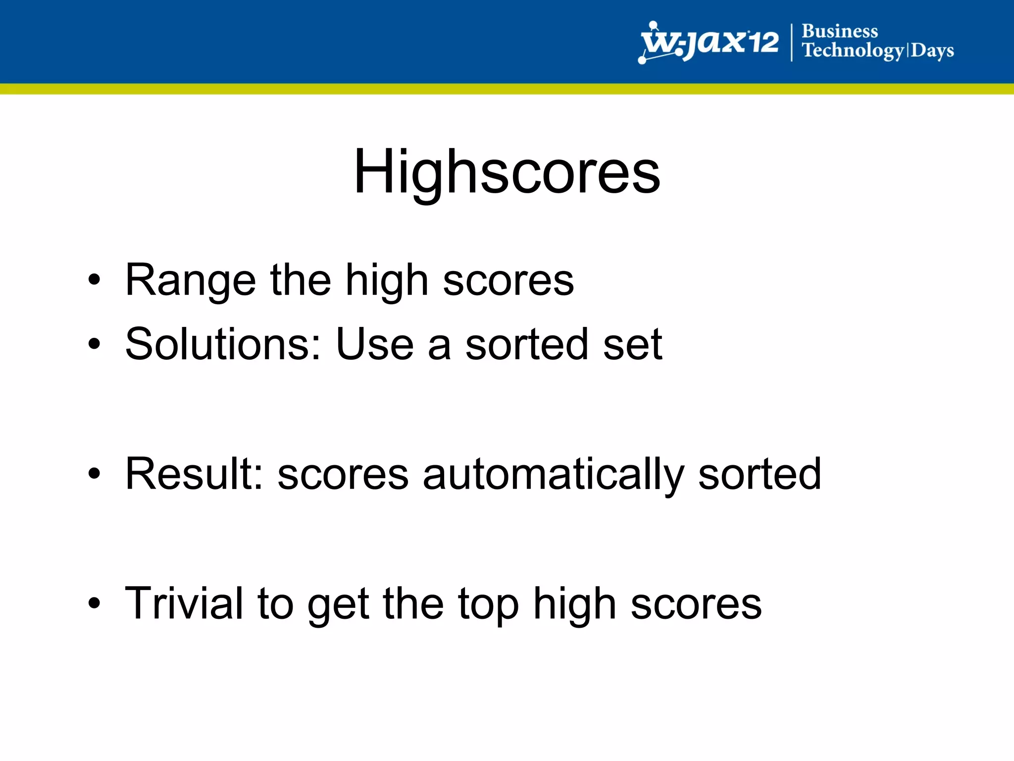 Highscores
•  Range the high scores
•  Solutions: Use a sorted set

•  Result: scores automatically sorted

•  Trivial to get the top high scores
 