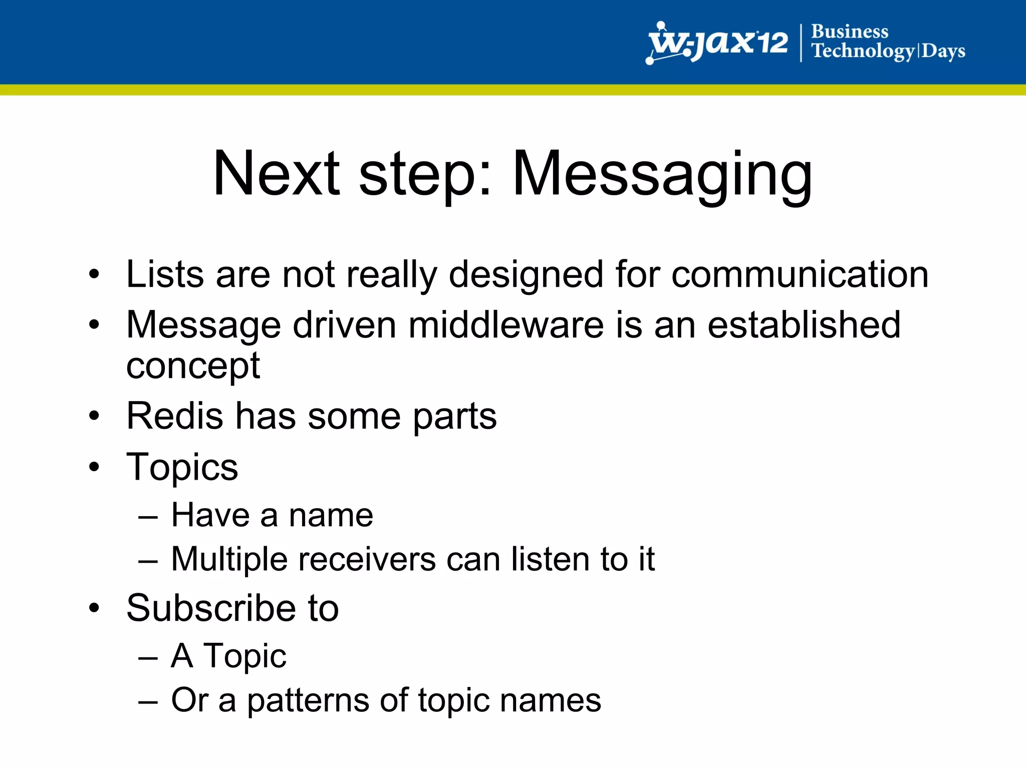 Next step: Messaging
•  Lists are not really designed for communication
•  Message driven middleware is an established
   concept
•  Redis has some parts
•  Topics
   –  Have a name
   –  Multiple receivers can listen to it
•  Subscribe to
   –  A Topic
   –  Or a patterns of topic names
 